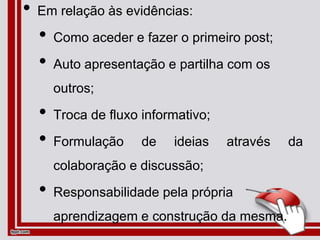 • Em relação às evidências:
• Como aceder e fazer o primeiro post;
• Auto apresentação e partilha com os
outros;
• Troca de fluxo informativo;
• Formulação de ideias através da
colaboração e discussão;
• Responsabilidade pela própria
aprendizagem e construção da mesma.
 