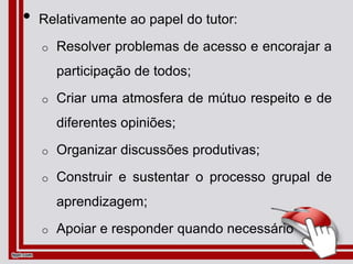 • Relativamente ao papel do tutor:
o Resolver problemas de acesso e encorajar a
participação de todos;
o Criar uma atmosfera de mútuo respeito e de
diferentes opiniões;
o Organizar discussões produtivas;
o Construir e sustentar o processo grupal de
aprendizagem;
o Apoiar e responder quando necessário
 