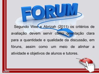 Segundo Wee e Abrizah (2011) os critérios de
avaliação devem servir como orientação clara
para a quantidade e qualidade da discussão, em
fóruns, assim como um meio de alinhar a
atividade e objetivos de alunos e tutores.
 