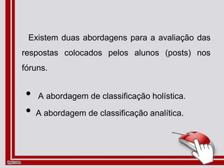 Existem duas abordagens para a avaliação das
respostas colocados pelos alunos (posts) nos
fóruns.
• A abordagem de classificação holística.
• A abordagem de classificação analítica.
 