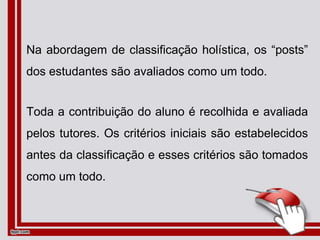 Na abordagem de classificação holística, os “posts”
dos estudantes são avaliados como um todo.
Toda a contribuição do aluno é recolhida e avaliada
pelos tutores. Os critérios iniciais são estabelecidos
antes da classificação e esses critérios são tomados
como um todo.
 