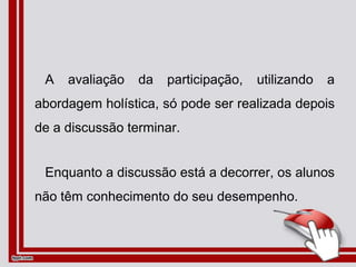 A avaliação da participação, utilizando a
abordagem holística, só pode ser realizada depois
de a discussão terminar.
Enquanto a discussão está a decorrer, os alunos
não têm conhecimento do seu desempenho.
 