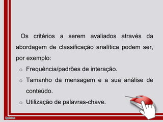 Os critérios a serem avaliados através da
abordagem de classificação analítica podem ser,
por exemplo:
o Frequência/padrões de interação.
o Tamanho da mensagem e a sua análise de
conteúdo.
o Utilização de palavras-chave.
 