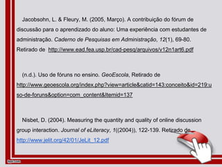 Jacobsohn, L. & Fleury, M. (2005, Março). A contribuição do fórum de
discussão para o aprendizado do aluno: Uma experiência com estudantes de
administração. Caderno de Pesquisas em Administração, 12(1), 69-80.
Retirado de http://www.ead.fea.usp.br/cad-pesq/arquivos/v12n1art6.pdf
(n.d.). Uso de fóruns no ensino. GeoEscola, Retirado de
http://www.geoescola.org/index.php?view=article&catid=143:conceito&id=219:u
so-de-foruns&option=com_content&Itemid=137
Nisbet, D. (2004). Measuring the quantity and quality of online discussion
group interaction. Journal of eLiteracy, 1((2004)), 122-139. Retirado de
http://www.jelit.org/42/01/JeLit_12.pdf
 