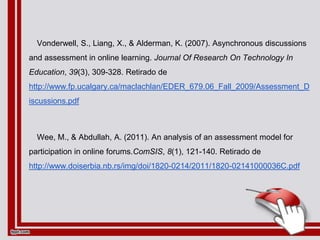 Vonderwell, S., Liang, X., & Alderman, K. (2007). Asynchronous discussions
and assessment in online learning. Journal Of Research On Technology In
Education, 39(3), 309-328. Retirado de
http://www.fp.ucalgary.ca/maclachlan/EDER_679.06_Fall_2009/Assessment_D
iscussions.pdf
Wee, M., & Abdullah, A. (2011). An analysis of an assessment model for
participation in online forums.ComSIS, 8(1), 121-140. Retirado de
http://www.doiserbia.nb.rs/img/doi/1820-0214/2011/1820-02141000036C.pdf
 