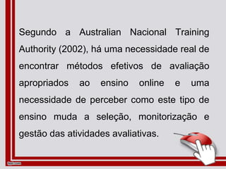 Segundo a Australian Nacional Training
Authority (2002), há uma necessidade real de
encontrar métodos efetivos de avaliação
apropriados ao ensino online e uma
necessidade de perceber como este tipo de
ensino muda a seleção, monitorização e
gestão das atividades avaliativas.
 