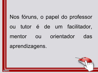 Nos fóruns, o papel do professor
ou tutor é de um facilitador,
mentor ou orientador das
aprendizagens.
 