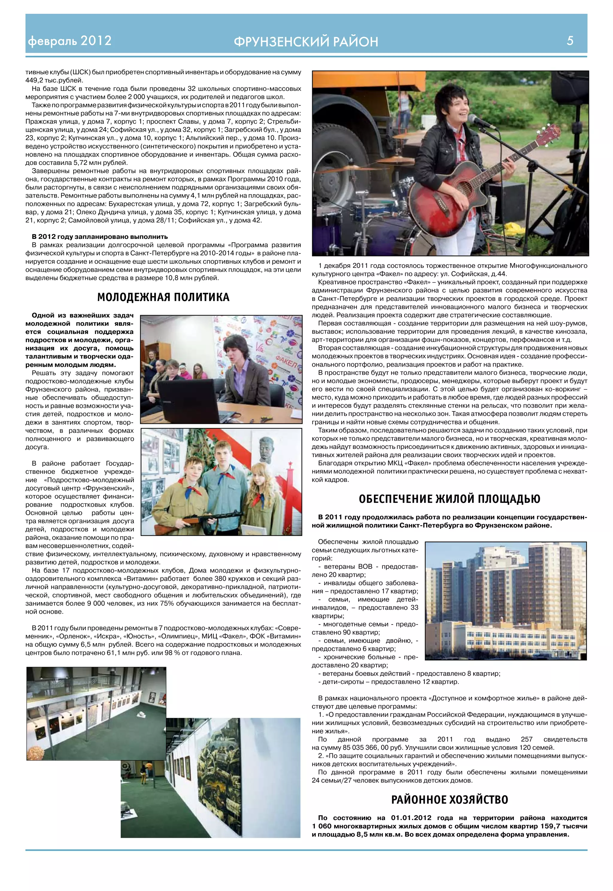 февраль 2012                                                    ФРУНЗЕНСКИЙ РАЙОН                                                                                 5

тивные клубы (ШСК) был приобретен спортивный инвентарь и оборудование на сумму
449,2 тыс.рублей.
  На базе ШСК в течение года были проведены 32 школьных спортивно-массовых
мероприятия с участием более 2 000 учащихся, их родителей и педагогов школ.
  Также по программе развития физической культуры и спорта в 2011 году были выпол-
нены ремонтные работы на 7-ми внутридворовых спортивных площадках по адресам:
Пражская улица, у дома 7, корпус 1; проспект Славы, у дома 7, корпус 2; Стрельби-
щенская улица, у дома 24; Софийская ул., у дома 32, корпус 1; Загребский бул., у дома
23, корпус 2; Купчинская ул., у дома 10, корпус 1; Альпийский пер., у дома 10. Произ-
ведено устройство искусственного (синтетического) покрытия и приобретено и уста-
новлено на площадках спортивное оборудование и инвентарь. Общая сумма расхо-
дов составила 5,72 млн рублей.
  Завершены ремонтные работы на внутридворовых спортивных площадках рай-
она, государственные контракты на ремонт которых, в рамках Программы 2010 года,
были расторгнуты, в связи с неисполнением подрядными организациями своих обя-
зательств. Ремонтные работы выполнены на сумму 4,1 млн рублей на площадках, рас-
положенных по адресам: Бухарестская улица, у дома 72, корпус 1; Загребский буль-
вар, у дома 21; Олеко Дундича улица, у дома 35, корпус 1; Купчинская улица, у дома
21, корпус 2; Самойловой улица, у дома 28/11; Софийская ул., у дома 42.

  В 2012 году запланировано выполнить
  В рамках реализации долгосрочной целевой программы «Программа развития
физической культуры и спорта в Санкт-Петербурге на 2010-2014 годы» в районе пла-
нируется создание и оснащение еще шести школьных спортивных клубов и ремонт и
                                                                                          1 декабря 2011 года состоялось торжественное открытие Многофункционального
оснащение оборудованием семи внутридворовых спортивных площадок, на эти цели
                                                                                        культурного центра «Факел» по адресу: ул. Софийская, д.44.
выделены бюджетные средства в размере 10,8 млн рублей.
                                                                                          Креативное пространство «Факел» – уникальный проект, созданный при поддержке
                                                                                        администрации Фрунзенского района с целью развития современного искусства
                      МОЛОДЕЖНАЯ ПОЛИТИКА                                               в Санкт-Петербурге и реализации творческих проектов в городской среде. Проект
                                                                                        предназначен для представителей инновационного малого бизнеса и творческих
  Одной из важнейших задач                                                              людей. Реализация проекта содержит две стратегические составляющие.
молодежной политики явля-                                                                 Первая составляющая - создание территории для размещения на ней шоу-румов,
ется социальная поддержка                                                               выставок; использование территории для проведения лекций, в качестве кинозала,
подростков и молодежи, орга-                                                            арт-территории для организации фэшн-показов, концертов, перфомансов и т.д.
низация их досуга, помощь                                                                 Вторая составляющая - создание инкубационной структуры для продвижения новых
талантливым и творчески ода-                                                            молодежных проектов в творческих индустриях. Основная идея - создание професси-
ренным молодым людям.                                                                   онального портфолио, реализация проектов и работ на практике.
  Решать эту задачу помогают                                                              В пространстве будут не только представители малого бизнеса, творческие люди,
подростково-молодежные клубы                                                            но и молодые экономисты, продюсеры, менеджеры, которые выберут проект и будут
Фрунзенского района, призван-                                                           его вести по своей специализации. С этой целью будет организован ко-воркинг –
ные обеспечивать общедоступ-                                                            место, куда можно приходить и работать в любое время, где людей разных профессий
ность и равные возможности уча-                                                         и интересов будут разделять стеклянные стенки на рельсах, что позволит при жела-
стия детей, подростков и моло-                                                          нии делить пространство на несколько зон. Такая атмосфера позволит людям стереть
дежи в занятиях спортом, твор-                                                          границы и найти новые схемы сотрудничества и общения.
чеством, в различных формах                                                               Таким образом, последовательно решаются задачи по созданию таких условий, при
полноценного и развивающего                                                             которых не только представители малого бизнеса, но и творческая, креативная моло-
досуга.                                                                                 дежь найдут возможность присоединиться к движению активных, здоровых и инициа-
                                                                                        тивных жителей района для реализации своих творческих идей и проектов.
  В районе работает Государ-                                                              Благодаря открытию МКЦ «Факел» проблема обеспеченности населения учрежде-
ственное бюджетное учрежде-                                                             ниями молодежной политики практически решена, но существует проблема с нехват-
ние «Подростково-молодежный                                                             кой кадров.
досуговый центр «Фрунзенский»,
которое осуществляет финанси-
рование подростковых клубов.
                                                                                                     ОБЕСПЕЧЕНИЕ ЖИЛОЙ ПЛОЩАДЬЮ
Основной целью работы цен-
                                                                                          В 2011 году продолжилась работа по реализации концепции государствен-
тра является организация досуга
                                                                                        ной жилищной политики Санкт-Петербурга во Фрунзенском районе.
детей, подростков и молодежи
района, оказание помощи по пра-
                                                                                          Обеспечены жилой площадью
вам несовершеннолетних, содей-
                                                                                        семьи следующих льготных кате-
ствие физическому, интеллектуальному, психическому, духовному и нравственному
                                                                                        горий:
развитию детей, подростков и молодежи.
                                                                                          - ветераны ВОВ - предостав-
  На базе 17 подростково-молодежных клубов, Дома молодежи и физкультурно-
                                                                                        лено 20 квартир;
оздоровительного комплекса «Витамин» работает более 380 кружков и секций раз-
                                                                                          - инвалиды общего заболева-
личной направленности (культурно-досуговой, декоративно-прикладной, патриоти-
                                                                                        ния – предоставлено 17 квартир;
ческой, спортивной, мест свободного общения и любительских объединений), где
                                                                                          - семьи, имеющие детей-
занимается более 9 000 человек, из них 75% обучающихся занимается на бесплат-
                                                                                        инвалидов, – предоставлено 33
ной основе.
                                                                                        квартиры;
                                                                                          - многодетные семьи - предо-
  В 2011 году были проведены ремонты в 7 подростково-молодежных клубах: «Совре-
                                                                                        ставлено 90 квартир;
менник», «Орленок», «Искра», «Юность», «Олимпиец», МИЦ «Факел», ФОК «Витамин»
                                                                                          - семьи, имеющие двойню, -
на общую сумму 6,5 млн рублей. Всего на содержание подростковых и молодежных
                                                                                        предоставлено 6 квартир;
центров было потрачено 61,1 млн руб. или 98 % от годового плана.
                                                                                          - хронические больные - пре-
                                                                                        доставлено 20 квартир;
                                                                                          - ветераны боевых действий - предоставлено 8 квартир;
                                                                                          - дети-сироты – предоставлено 12 квартир.

                                                                                          В рамках национального проекта «Доступное и комфортное жилье» в районе дей-
                                                                                        ствуют две целевые программы:
                                                                                          1. «О предоставлении гражданам Российской Федерации, нуждающимся в улучше-
                                                                                        нии жилищных условий, безвозмездных субсидий на строительство или приобрете-
                                                                                        ние жилья».
                                                                                          По     данной   программе      за  2011    год  выдано    257    свидетельств
                                                                                        на сумму 85 035 366, 00 руб. Улучшили свои жилищные условия 120 семей.
                                                                                          2. «По защите социальных гарантий и обеспечению жилыми помещениями выпуск-
                                                                                        ников детских воспитательных учреждений».
                                                                                          По данной программе в 2011 году были обеспечены жилыми помещениями
                                                                                        24 семьи/27 человек выпускников детских домов.


                                                                                                               РАЙОННОЕ ХОЗЯЙСТВО
                                                                                          По состоянию на 01.01.2012 года на территории района находится
                                                                                        1 060 многоквартирных жилых домов с общим числом квартир 159,7 тысячи
                                                                                        и площадью 8,5 млн кв.м. Во всех домах определена форма управления.
 