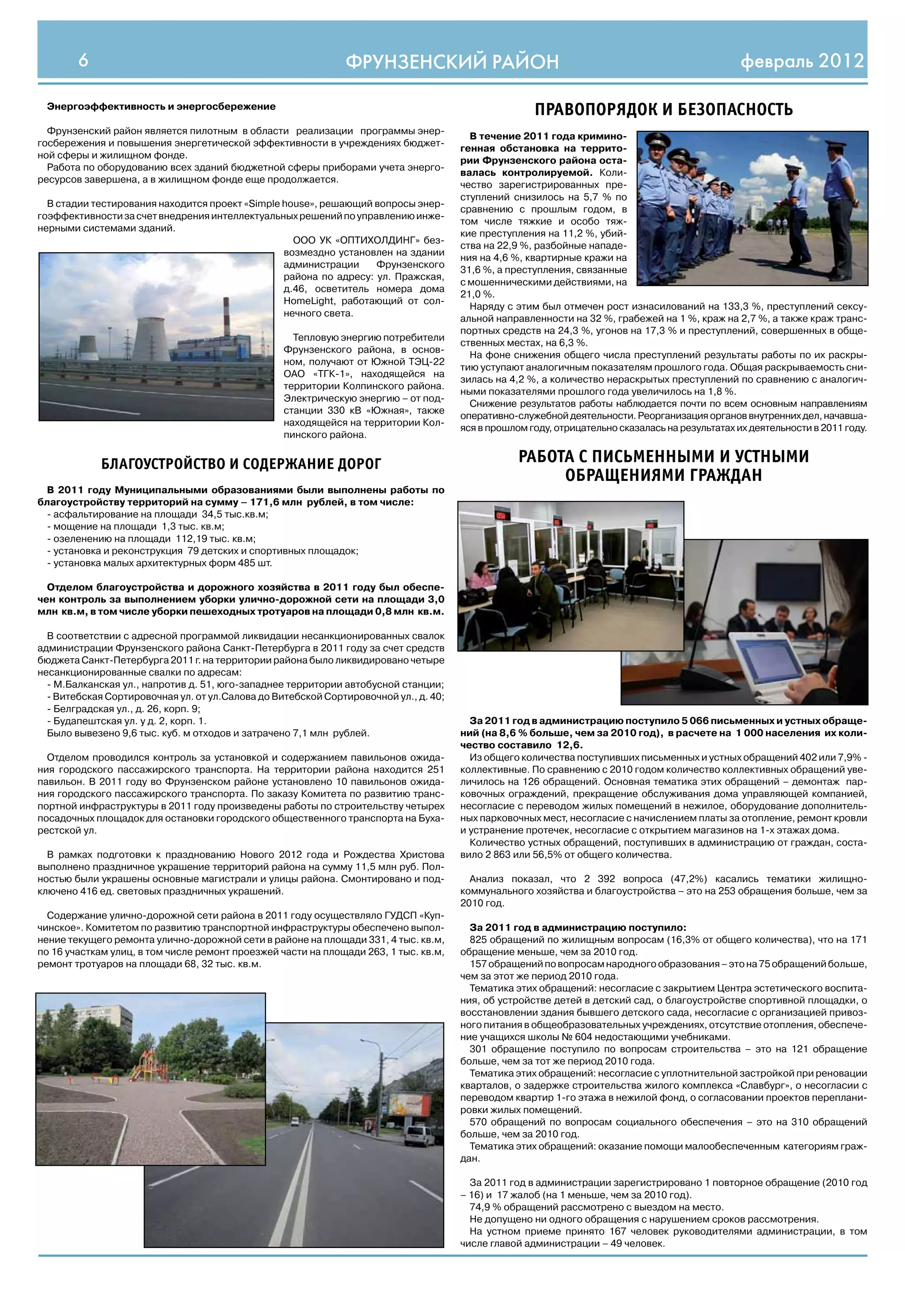 6                                                     ФРУНЗЕНСКИЙ РАЙОН                                                                  февраль 2012

 Энергоэффективность и энергосбережение
                                                                                                     ПРАВОПОРЯДОК И БЕЗОПАСНОСТЬ
  Фрунзенский район является пилотным в области реализации программы энер-
                                                                                        В течение 2011 года кримино-
госбережения и повышения энергетической эффективности в учреждениях бюджет-
                                                                                      генная обстановка на террито-
ной сферы и жилищном фонде.
                                                                                      рии Фрунзенского района оста-
  Работа по оборудованию всех зданий бюджетной сферы приборами учета энерго-
                                                                                      валась контролируемой. Коли-
ресурсов завершена, а в жилищном фонде еще продолжается.
                                                                                      чество зарегистрированных пре-
                                                                                      ступлений снизилось на 5,7 % по
  В стадии тестирования находится проект «Simple house», решающий вопросы энер-
                                                                                      сравнению с прошлым годом, в
гоэффективности за счет внедрения интеллектуальных решений по управлению инже-
                                                                                      том числе тяжкие и особо тяж-
нерными системами зданий.
                                                                                      кие преступления на 11,2 %, убий-
                                                   ООО УК «ОПТИХОЛДИНГ» без-
                                                                                      ства на 22,9 %, разбойные нападе-
                                                 возмездно установлен на здании
                                                                                      ния на 4,6 %, квартирные кражи на
                                                 администрации     Фрунзенского
                                                                                      31,6 %, а преступления, связанные
                                                 района по адресу: ул. Пражская,
                                                                                      с мошенническими действиями, на
                                                 д.46, осветитель номера дома
                                                                                      21,0 %.
                                                 HomeLight, работающий от сол-
                                                                                        Наряду с этим был отмечен рост изнасилований на 133,3 %, преступлений сексу-
                                                 нечного света.
                                                                                      альной направленности на 32 %, грабежей на 1 %, краж на 2,7 %, а также краж транс-
                                                                                      портных средств на 24,3 %, угонов на 17,3 % и преступлений, совершенных в обще-
                                                    Тепловую энергию потребители
                                                                                      ственных местах, на 6,3 %.
                                                  Фрунзенского района, в основ-
                                                                                        На фоне снижения общего числа преступлений результаты работы по их раскры-
                                                  ном, получают от Южной ТЭЦ-22
                                                                                      тию уступают аналогичным показателям прошлого года. Общая раскрываемость сни-
                                                  ОАО «ТГК-1», находящейся на
                                                                                      зилась на 4,2 %, а количество нераскрытых преступлений по сравнению с аналогич-
                                                  территории Колпинского района.
                                                                                      ными показателями прошлого года увеличилось на 1,8 %.
                                                  Электрическую энергию – от под-
                                                                                        Снижение результатов работы наблюдается почти по всем основным направлениям
                                                  станции 330 кВ «Южная», также
                                                                                      оперативно-служебной деятельности. Реорганизация органов внутренних дел, начавша-
                                                  находящейся на территории Кол-
                                                                                      яся в прошлом году, отрицательно сказалась на результатах их деятельности в 2011 году.
                                                  пинского района.


            БЛАГОУСТРОЙСТВО И СОДЕРЖАНИЕ ДОРОГ                                                    РАБОТА С ПИСЬМЕННЫМИ И УСТНЫМИ
                                                                                                       ОБРАЩЕНИЯМИ ГРАЖДАН
 В 2011 году Муниципальными образованиями были выполнены работы по
благоустройству территорий на сумму – 171,6 млн рублей, в том числе:
 - асфальтирование на площади 34,5 тыс.кв.м;
 - мощение на площади 1,3 тыс. кв.м;
 - озеленению на площади 112,19 тыс. кв.м;
 - установка и реконструкция 79 детских и спортивных площадок;
 - установка малых архитектурных форм 485 шт.

  Отделом благоустройства и дорожного хозяйства в 2011 году был обеспе-
чен контроль за выполнением уборки улично-дорожной сети на площади 3,0
млн кв.м, в том числе уборки пешеходных тротуаров на площади 0,8 млн кв.м.

  В соответствии с адресной программой ликвидации несанкционированных свалок
администрации Фрунзенского района Санкт-Петербурга в 2011 году за счет средств
бюджета Санкт-Петербурга 2011 г. на территории района было ликвидировано четыре
несанкционированные свалки по адресам:
  - М.Балканская ул., напротив д. 51, юго-западнее территории автобусной станции;
  - Витебская Сортировочная ул. от ул.Салова до Витебской Сортировочной ул., д. 40;
  - Белградская ул., д. 26, корп. 9;
  - Будапештская ул. у д. 2, корп. 1.                                                   За 2011 год в администрацию поступило 5 066 письменных и устных обраще-
  Было вывезено 9,6 тыс. куб. м отходов и затрачено 7,1 млн рублей.                   ний (на 8,6 % больше, чем за 2010 год), в расчете на 1 000 населения их коли-
                                                                                      чество составило 12,6.
  Отделом проводился контроль за установкой и содержанием павильонов ожида-             Из общего количества поступивших письменных и устных обращений 402 или 7,9% -
ния городского пассажирского транспорта. На территории района находится 251           коллективные. По сравнению с 2010 годом количество коллективных обращений уве-
павильон. В 2011 году во Фрунзенском районе установлено 10 павильонов ожида-          личилось на 126 обращений. Основная тематика этих обращений – демонтаж пар-
ния городского пассажирского транспорта. По заказу Комитета по развитию транс-        ковочных ограждений, прекращение обслуживания дома управляющей компанией,
портной инфраструктуры в 2011 году произведены работы по строительству четырех        несогласие с переводом жилых помещений в нежилое, оборудование дополнитель-
посадочных площадок для остановки городского общественного транспорта на Буха-        ных парковочных мест, несогласие с начислением платы за отопление, ремонт кровли
рестской ул.                                                                          и устранение протечек, несогласие с открытием магазинов на 1-х этажах дома.
                                                                                        Количество устных обращений, поступивших в администрацию от граждан, соста-
  В рамках подготовки к празднованию Нового 2012 года и Рождества Христова            вило 2 863 или 56,5% от общего количества.
выполнено праздничное украшение территорий района на сумму 11,5 млн руб. Пол-
ностью были украшены основные магистрали и улицы района. Смонтировано и под-            Анализ показал, что 2 392 вопроса (47,2%) касались тематики жилищно-
ключено 416 ед. световых праздничных украшений.                                       коммунального хозяйства и благоустройства – это на 253 обращения больше, чем за
                                                                                      2010 год.
  Содержание улично-дорожной сети района в 2011 году осуществляло ГУДСП «Куп-
чинское». Комитетом по развитию транспортной инфраструктуры обеспечено выпол-           За 2011 год в администрацию поступило:
нение текущего ремонта улично-дорожной сети в районе на площади 331, 4 тыс. кв.м,       825 обращений по жилищным вопросам (16,3% от общего количества), что на 171
по 16 участкам улиц, в том числе ремонт проезжей части на площади 263, 1 тыс. кв.м,   обращение меньше, чем за 2010 год.
ремонт тротуаров на площади 68, 32 тыс. кв.м.                                           157 обращений по вопросам народного образования – это на 75 обращений больше,
                                                                                      чем за этот же период 2010 года.
                                                                                        Тематика этих обращений: несогласие с закрытием Центра эстетического воспита-
                                                                                      ния, об устройстве детей в детский сад, о благоустройстве спортивной площадки, о
                                                                                      восстановлении здания бывшего детского сада, несогласие с организацией привоз-
                                                                                      ного питания в общеобразовательных учреждениях, отсутствие отопления, обеспече-
                                                                                      ние учащихся школы № 604 недостающими учебниками.
                                                                                        301 обращение поступило по вопросам строительства – это на 121 обращение
                                                                                      больше, чем за тот же период 2010 года.
                                                                                        Тематика этих обращений: несогласие с уплотнительной застройкой при реновации
                                                                                      кварталов, о задержке строительства жилого комплекса «Славбург», о несогласии с
                                                                                      переводом квартир 1-го этажа в нежилой фонд, о согласовании проектов переплани-
                                                                                      ровки жилых помещений.
                                                                                        570 обращений по вопросам социального обеспечения – это на 310 обращений
                                                                                      больше, чем за 2010 год.
                                                                                        Тематика этих обращений: оказание помощи малообеспеченным категориям граж-
                                                                                      дан.

                                                                                        За 2011 год в администрации зарегистрировано 1 повторное обращение (2010 год
                                                                                      – 16) и 17 жалоб (на 1 меньше, чем за 2010 год).
                                                                                        74,9 % обращений рассмотрено с выездом на место.
                                                                                        Не допущено ни одного обращения с нарушением сроков рассмотрения.
                                                                                        На устном приеме принято 167 человек руководителями администрации, в том
                                                                                      числе главой администрации – 49 человек.
 