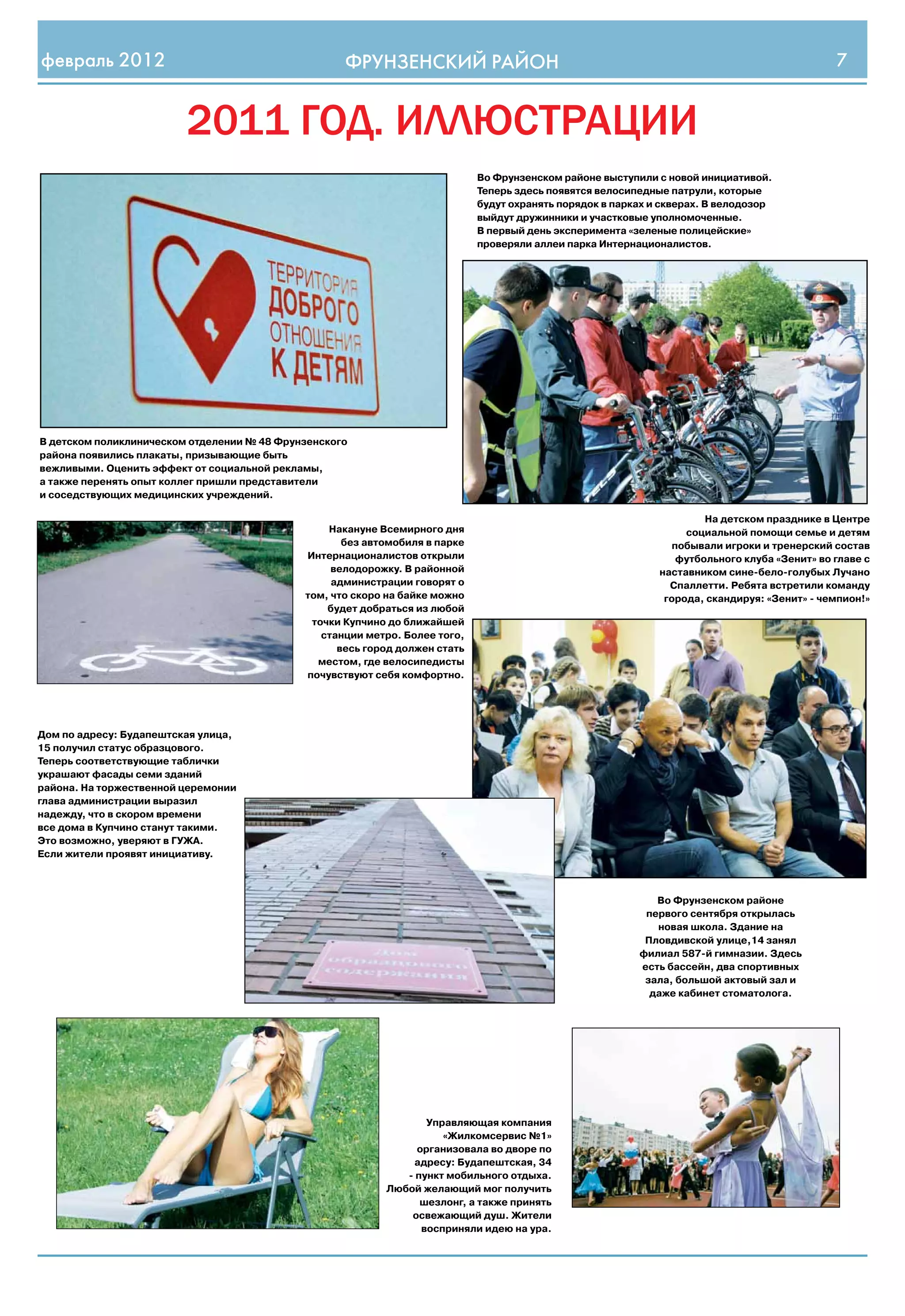 февраль 2012                                        ФРУНЗЕНСКИЙ РАЙОН                                                                          7


                         2011 год. иллюстрации
                                                                             Во Фрунзенском районе выступили с новой инициативой.
                                                                             Теперь здесь появятся велосипедные патрули, которые
                                                                             будут охранять порядок в парках и скверах. В велодозор
                                                                             выйдут дружинники и участковые уполномоченные.
                                                                             В первый день эксперимента «зеленые полицейские»
                                                                             проверяли аллеи парка Интернационалистов.




В детском поликлиническом отделении № 48 Фрунзенского
района появились плакаты, призывающие быть
вежливыми. Оценить эффект от социальной рекламы,
а также перенять опыт коллег пришли представители
и соседствующих медицинских учреждений.

                                                                                                                       На детском празднике в Центре
                                                 Накануне Всемирного дня                                           социальной помощи семье и детям
                                                    без автомобиля в парке                                       побывали игроки и тренерский состав
                                             Интернационалистов открыли                                           футбольного клуба «Зенит» во главе с
                                                  велодорожку. В районной                                     наставником сине-бело-голубых Лучано
                                                  администрации говорят о                                       Спаллетти. Ребята встретили команду
                                             том, что скоро на байке можно                                     города, скандируя: «Зенит» - чемпион!»
                                                 будет добраться из любой
                                              точки Купчино до ближайшей
                                                станции метро. Более того,
                                                   весь город должен стать
                                               местом, где велосипедисты
                                             почувствуют себя комфортно.




Дом по адресу: Будапештская улица,
15 получил статус образцового.
Теперь соответствующие таблички
украшают фасады семи зданий
района. На торжественной церемонии
глава администрации выразил
надежду, что в скором времени
все дома в Купчино станут такими.
Это возможно, уверяют в ГУЖА.
Если жители проявят инициативу.



                                                                                                             Во Фрунзенском районе
                                                                                                           первого сентября открылась
                                                                                                             новая школа. Здание на
                                                                                                           Пловдивской улице,14 занял
                                                                                                          филиал 587-й гимназии. Здесь
                                                                                                          есть бассейн, два спортивных
                                                                                                           зала, большой актовый зал и
                                                                                                            даже кабинет стоматолога.




                                                                  Управляющая компания
                                                                     «Жилкомсервис №1»
                                                                организовала во дворе по
                                                               адресу: Будапештская, 34
                                                              - пункт мобильного отдыха.
                                                           Любой желающий мог получить
                                                                 шезлонг, а также принять
                                                               освежающий душ. Жители
                                                                 восприняли идею на ура.
 