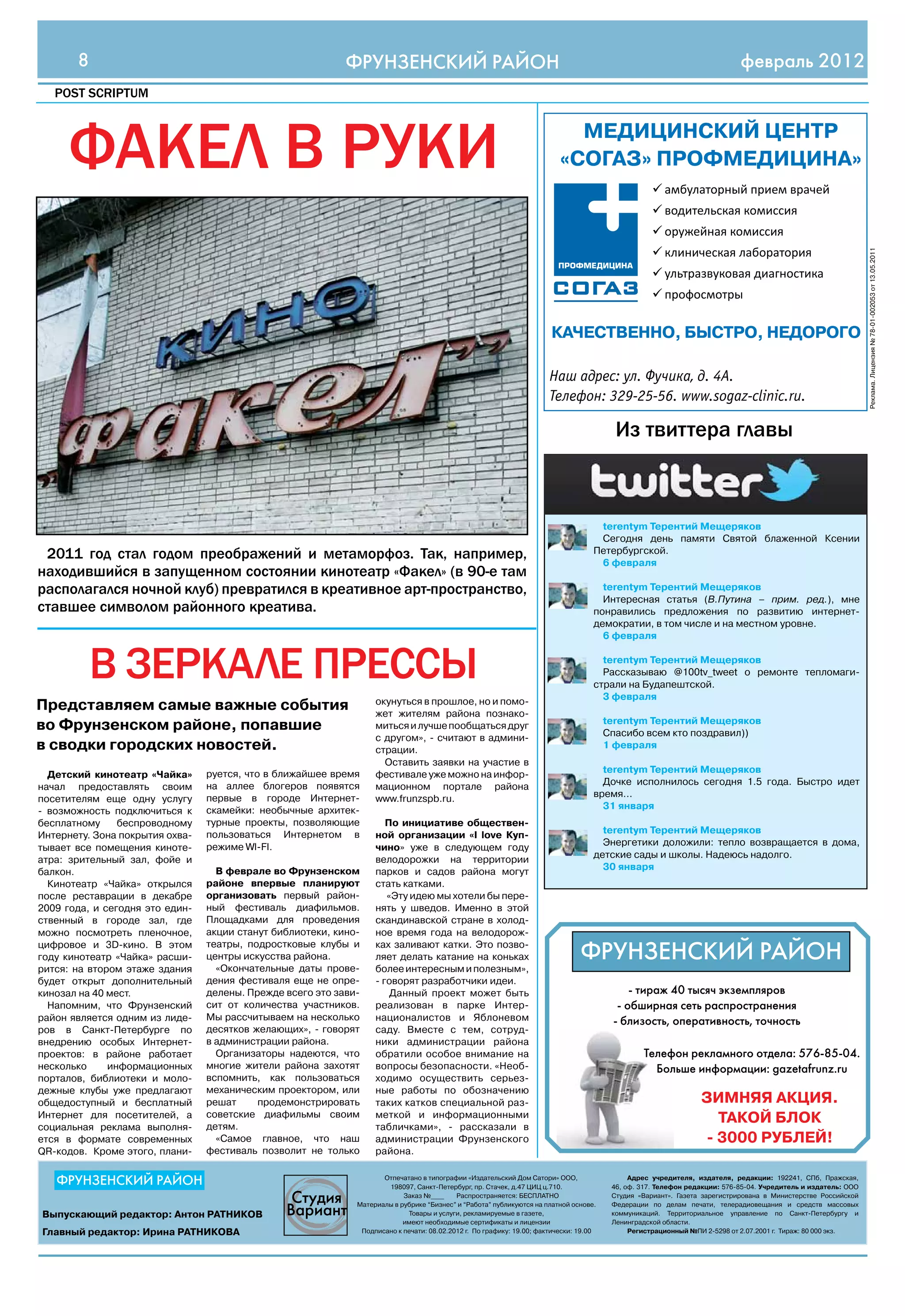8                                                    ФРУНЗЕНСКИЙ РАЙОН                                                                                               февраль 2012
   POST SCRIPTUM




     факел в руки                                                                                                           МЕДИЦИНСКИй ЦЕНТР
                                                                                                                          «СОГАЗ» ПРОФМЕДИЦИНА»
                                                                                                                                                     амбулаторный прием врачей
                                                                                                                                                    	
                                                                                                                                                     водительская комиссия
                                                                                                                                                    	
                                                                                                                                                     оружейная комиссия
                                                                                                                                                    	
                                                                                                                                                     клиническая лаборатория
                                                                                                                                                    	




                                                                                                                                                                                                                Реклама. Лицензия № 78-01-002053 от 13.05.2011
                                                                                                                                                     ультразвуковая диагностика
                                                                                                                                                    	
                                                                                                                                                     профосмотры
                                                                                                                                                    	

                                                                                                                       КАЧЕСТВЕННО, БыСТРО, НЕДОРОГО

                                                                                                                       Наш адрес: ул. Фучика, д. 4А.
                                                                                                                       Телефон: 329-25-56. www.sogaz-clinic.ru.

                                                                                                                                          из твиттера главы



                                                                                                                                     terentym Терентий Мещеряков
                                                                                                                                     Сегодня день памяти Святой блаженной Ксении
 2011 год стал годом преображений и метаморфоз. так, например,                                                                      Петербургской.
                                                                                                                                     6 февраля
находившийся в запущенном состоянии кинотеатр «факел» (в 90-е там
располагался ночной клуб) превратился в креативное арт-пространство,                                                                  terentym Терентий Мещеряков
                                                                                                                                      Интересная статья (В.Путина – прим. ред.), мне
ставшее символом районного креатива.                                                                                                понравились предложения по развитию интернет-
                                                                                                                                    демократии, в том числе и на местном уровне.
                                                                                                                                      6 февраля


           в зеркале прессы                                                                                                           terentym Терентий Мещеряков
                                                                                                                                      Рассказываю @100tv_tweet о ремонте тепломаги-
                                                                                                                                    страли на Будапештской.
                                                                                                                                      3 февраля
                                                                   окунуться в прошлое, но и помо-
Представляем самые важные события                                  жет жителям района познако-
                                                                                                                                        terentym Терентий Мещеряков
во Фрунзенском районе, попавшие                                    миться и лучше пообщаться друг
                                                                                                                                        Спасибо всем кто поздравил))
                                                                   с другом», - считают в админи-
в сводки городских новостей.                                       страции.                                                             1 февраля
                                                                     Оставить заявки на участие в
                                 руется, что в ближайшее время     фестивале уже можно на инфор-                                      terentym Терентий Мещеряков
  Детский кинотеатр «Чайка»
                                 на аллее блогеров появятся        мационном портале района                                           Дочке исполнилось сегодня 1.5 года. Быстро идет
начал предоставлять своим
                                 первые в городе Интернет-         www.frunzspb.ru.                                                 время...
посетителям еще одну услугу
                                 скамейки: необычные архитек-                                                                         31 января
- возможность подключиться к
бесплатному     беспроводному    турные проекты, позволяющие          По инициативе обществен-
                                 пользоваться Интернетом в         ной организации «I love Куп-                                       terentym Терентий Мещеряков
Интернету. Зона покрытия охва-
                                 режиме WI-FI.                     чино» уже в следующем году                                         Энергетики доложили: тепло возвращается в дома,
тывает все помещения киноте-
                                                                   велодорожки на территории                                        детские сады и школы. Надеюсь надолго.
атра: зрительный зал, фойе и
                                   В феврале во Фрунзенском        парков и садов района могут                                        30 января
балкон.
  Кинотеатр «Чайка» открылся     районе впервые планируют          стать катками.
после реставрации в декабре      организовать первый район-           «Эту идею мы хотели бы пере-
2009 года, и сегодня это един-   ный фестиваль диафильмов.         нять у шведов. Именно в этой
ственный в городе зал, где       Площадками для проведения         скандинавской стране в холод-
можно посмотреть пленочное,      акции станут библиотеки, кино-    ное время года на велодорож-
цифровое и 3D-кино. В этом
году кинотеатр «Чайка» расши-
                                 театры, подростковые клубы и
                                 центры искусства района.
                                                                   ках заливают катки. Это позво-
                                                                   ляет делать катание на коньках                               ФРУНЗЕНСКИЙ РАЙОН
рится: на втором этаже здания      «Окончательные даты прове-      более интересным и полезным»,
будет открыт дополнительный      дения фестиваля еще не опре-      - говорят разработчики идеи.
кинозал на 40 мест.              делены. Прежде всего это зави-        Данный проект может быть                                              - тираж 40 тысяч экземпляров
  Напомним, что Фрунзенский      сит от количества участников.     реализован в парке Интер-                                              - обширная сеть распространения
район является одним из лиде-    Мы рассчитываем на несколько      националистов и Яблоневом                                             - близость, оперативность, точность
ров в Санкт-Петербурге по        десятков желающих», - говорят     саду. Вместе с тем, сотруд-
внедрению особых Интернет-       в администрации района.           ники администрации района
проектов: в районе работает        Организаторы надеются, что      обратили особое внимание на                                                   Телефон рекламного отдела: 576-85-04.
несколько     информационных     многие жители района захотят      вопросы безопасности. «Необ-                                                    Больше информации: gazetafrunz.ru
порталов, библиотеки и моло-     вспомнить, как пользоваться       ходимо осуществить серьез-
дежные клубы уже предлагают      механическим проектором, или      ные работы по обозначению
общедоступный и бесплатный       решат     продемонстрировать      таких катков специальной раз-                                                                 ЗИМНяя АКЦИя.
                                 советские диафильмы своим
Интернет для посетителей, а
социальная реклама выполня-      детям.
                                                                   меткой и информационными
                                                                   табличками», - рассказали в
                                                                                                                                                                   ТАКОй БЛОК
ется в формате современных         «Самое главное, что наш         администрации Фрунзенского                                                                    - 3000 РУБЛЕй!
QR-кодов. Кроме этого, плани-    фестиваль позволит не только      района.


   ФРУНЗЕНСКИЙ РАЙОН                                                 Отпечатано в типографии «Издательский Дом Сатори» ООО,
                                                                      198097, Санкт-Петербург, пр. Стачек, д.47 ЦИЦ ц.710.
                                                                                                                                              Адрес учредителя, издателя, редакции: 192241, СПб, Пражская,
                                                                                                                                         46, оф. 317. Телефон редакции: 576-85-04. Учредитель и издатель: ООО
                                                                           Заказ №____     Распространяется: БЕСПЛАТНО                   Студия «Вариант». Газета зарегистрирована в Министерстве Российской
                                                              Материалы в рубрике “Бизнес” и “Работа” публикуются на платной основе.     Федерации по делам печати, телерадиовещания и средств массовых
Выпускающий редактор: Антон РАТНИКОВ                                        Товары и услуги, рекламируемые в газете,                     коммуникаций. Территориальное управление по Санкт-Петербургу и
                                                                           имеют необходимые сертификаты и лицензии                      Ленинградской области.
Главный редактор: Ирина РАТНИКОВА                              Подписано к печати: 08.02.2012 г. По графику: 19.00; фактически: 19.00         Регистрационный №ПИ 2-5298 от 2.07.2001 г. Тираж: 80 000 экз.
 