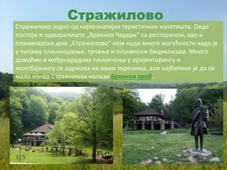 Стражилово
Стражилово једно од најпознатијих туристичких излетишта. Овде
постоји и одмаралиште „Бранков Чардак“ са рестораном, као и
планинарски дом „Стражилово“ који нуди многе могућности када је
у питању планинарење, трчање и планински бициклизам. Много
домаћих и међунарадних такмичења у оријентирингу и
монтбајкингу се одржава на овим теренима, али најбитине је да се
мало изнад Стражилова налази Бранков гроб.
 