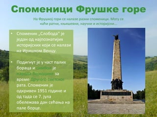 Споменици Фрушке горе
На Фрушкој гори се налазе разни споменици. Могу се
наћи ратни, књишевни, научни и историјски...
• Споменик „Слобода“ је
један од најпознатијих
историјских који се налази
на Иришком Венцу.
• Подигнут је у част палих
бораца и симбол је
народа Војводине за
време Другого светског
рата. Споменик је
одкривен 1951 године и
од тада се 7. јула
обележава дан сећања на
пале борце.
 