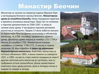 Манастир Беочин
Манастир се налази на северној падини Фрушке Горе
у непосредној близини насеља Беочин. Манастирска
црква је посвећена Божићу. Нема поузданих података
о времену оснивања манастира. Први пут се спомиње
у турским документима из 1566-1567. и имао је
сасвим малу цркву. У аустријско-турским ратовима
манастир је напуштен. Крајем 17.века избегли монаси
из манастира Рача на Дрини насељавају и обнављају
манастир, те 1708. изграђују привремену дрвену
цркву. Данашња црква зидана је између 1732-1734,а
звоник је саграђен 1762. Манастирски конаци
изграђени су између 1728-1771. У шестој и седмој
деценији 18. века израђен је један од најлепших
Фрушкогорских иконостаса. Комплекс манастира је
потпуно обновљен 1893. а мање измене су изведене
1921. и 1905. на месту старе капеле сазидана је нова.У
другом светском рату манастир је пустошен, али су
грађевине остале неоштећене. Данас манастирски
комплекс чине црква,капела, јжни и западни конак и
зидови са севера и запада.
 