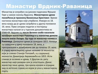 Манастир Врдник-Раваница
Манастир је изграђен на јужним падинама Фрушке
Горе у самом насељу Врднику. Манастирска црква
посвећена је празнику Вазнесења Христовог. Време
настанка манастира није утврђено. Извори из 18.
века казују да је црква саграђена у другој половини
16. века. Први сигуран податак о постојању
манастира налази се у турским документима из
1566-69. Врдник су, после Велике сеобе населили
калуђери манастира Раваница и у манастир донели
мошти кнеза Лазара. Од тада се манастир назива и
Раваница. Данашња црква је сазидана 1811. Конаци
су сазидани у првој половини 18. века, а
преправљани и дозиђивани све до почетка 19. века.
У старој манастирској цркви налазио се иконостас
који је сликао Станоје Поповић, а у садашњој
иконостас Димитрија Аврамовића из 1853. Исти
сликар је осликао и цркву. У Другом св. рату
манастир није разаран али је опустошен. Данас
манастир чине црква, три крила конака и оградни
зид са источне стране,на којем је улаз у манастирску
порту.
 