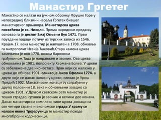 Манастир Гргетег
Манастир се налази на јужном обронку Фрушке Горе у
непосредној близини насеља Гргетек бившег
манастирског прњавора. Манастирска црква
посвећена је св. Николи. Према народном предању
основао га је деспот Змај Огњени Вук 1471. Први
поуздани подаци потичу из турских записа из 1546.
Крајем 17. века манастир је напуштен а 1708. обнавља
га митрополит Исаија Ђаковић.Стара камена црква
замењена је око 1770. новом барокном
грађевином.Тада је направљен и звоник. Ова црква
обновљена је 1901. попројекту Хермана Болеа. У цркви
су забележена два иконостаса. Први који се налазио у
цркви до обнове 1901. сликао је Јаков Офелин 1774. а
други који се данас налази у цркви, сликао је Урош
Предић 1902. Манастирски конаци су саграђени у
другој половини 18. века и обновљени заједно са
црквом 1901. У Другом светском рату манастир је
тешко страдао, срушен је звоник и велики део конака.
Данас манастирски комплекс чине црква ,конаци са
све четири стране и економске зграде.У храму се
налази икона Тројеручица те манастир походе
многобројни ходочасници.
 