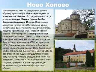 Ново Хопово
Манастир се налази на средишњем јужном
обронку Фрушке Горе. Манастирска црква је
посвећена св. Николи. По предању манастир је
основао владика Максим (деспот Ђорђе
Бранковић) почетком 16. века. Први помен
манастира потиче из 1541. Садашња црква
саграђена је 1575/76. прилозима рупе ктитора.
Уз цркву призидан је 1758. високи барокни
звоник. Четворострани манастирски конаци
саграђени су између 1728-1771. Манастирска
црква је осликана фрескама велике вредности.
Фреске у наосу настале су 1608. а у припрати
1654. Стари иконостас замењен је барокним
који је сликао Теодор Крачун 1776. Током више
векова манастир је био културни центар Срба са
обе стране Саве и Дунава.У Другом светском
рату манастир је тешко страдао, опљачкан је и
разрушен. Данас манастир је обновљен а чине
га црква, три крила конака, оградни зид и
економске зграде.Манастир је у процесу
обнове.
 