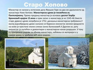 Старо Хопово
Манастир се налази у источном делу Фрушке Горе на два км удаљености од
манастира Ново Хопово. Манастирска црква је посвећена св.
Пантелејмону. Према предању манастир је основао деспот Ђорђе
Бранковић крајем 15.века а први запис о манастиру је из 1545-46.Уместо
старе дрвене цркве изграђена је 1752. данашња манастирска грађевина.У
малој једнобродној цркви налазио се барокни иконостас велике вредности
на коме је престоне иконе сликао Јанко Халкозовић.У Другом св. рату
иконостас је оштећен и демонтиран а манастирски конак разрушен .У току
су припремни радови за обнову манастира, набавља се материјал а у
самом храму су урађени већ неки радови.
 