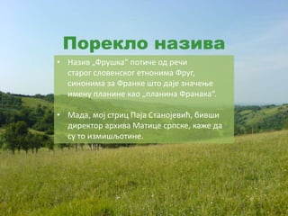 Порекло назива
• Назив „Фрушка“ потиче од речи
старог словенског етнонима Фруг,
синонима за Франке што даје значење
имену планине као „планина Франака“.
• Мада, мој стриц Паја Станојевић, бивши
директор архива Матице српске, каже да
су то измишљотине.
 