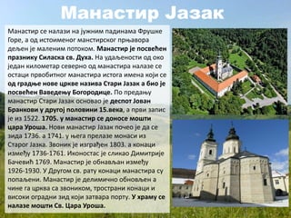 Манастир Јазак
Манастир се налази на јужним падинама Фрушке
Горе, а од истоименог манстирског прњавора
дељен је маленим потоком. Манастир је посвећен
празнику Силаска св. Духа. На удаљености од око
један километар северно од манастира налазе се
остаци првобитног манастира истога имена који се
од градње нове цркве назива Стари Јазак а био је
посвећен Ваведењу Богородице. По предању
манастир Стари Јазак основао је деспот Јован
Бранкови у другој половини 15.века, а први запис
је из 1522. 1705. у манастир се доносе мошти
цара Уроша. Нови манастир Јазак почео је да се
зида 1736. а 1741. у њега прелазе монаси из
Старог Јазка. Звоник је изграђен 1803. а конаци
између 1736-1761. Иконостас је сликао Димитрије
Бачевић 1769. Манастир је обнављан између
1926-1930. У Другом св. рату конаци манастира су
попаљени. Манастир је делимично обновљен а
чине га црква са звоником, тространи конаци и
високи оградни зид који затвара порту. У храму се
налазе мошти Св. Цара Уроша.
 
