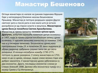 Манастир Бешеново
Остаци манастира се налазе на јужним падинама Фрушке
Горе у непосредној близини насеља Бешеновски
Прњавор. Манастир је потпуно разрушен крајем Другог
светског рата а после рата и оно мало што је остало
разграђено је од стране власти и мештана. Манастирска
црква била је посвећена Светим Арханђелима.
Манастир је према предању основао српски краљ
Драгутин, међутим најчешће помињан датум оснивања
је 1467, када је према једном изгубљеном запису црква
осликана. У турским записима манастир се помиње 1545.
као и у каснијим записима. Бешеновска црква,иако
преправљана током 19. и почетком 20. века задржала је
облик сакралне грађевине рашког типа све до свога
разарања. И конаци изграђени између 1730-1771.
потпуно су данас разорени. У опису манастира из 1753.
каже се да су црква, конаци, зидне слике веома старе али
доброг квалитета. У манастирској цркви забележена су
два иконостас. Други, последњи иконостас сликао је
Стеван Алексић 1908. Делови оба иконостаса чувају се у
музеју Срема у Ср.Митровици.
 