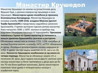 Манастир Крушедол
Манастир Крушедол се налази на југоисточном делу
Фрушке Горе, у долини северно од прњавора и села
Крушедол. Манастирска црква посвећена је празнику
Благовештења Богородице. Манастир Крушедол је
основао између 1509-1516. владика Максим (деспот
Ђорђе Бранковић) и представља задужбину сремских
Бранковића. У време аустијско-турских ратова манастир
бива напуштен 1690. а 1697. монаси се враћају под
водством Патријарха Арсенија III Чарнојевића. Приликом
повлачења Турака из Срема манастир је попаљен а
мошти сремских Бранковића сасечене и растурене.
Обнављање манастира је почело 1721. 1726. изграђен је
високи барокни звоник, а између 1472. и1753. обновљена
је црква. Изградња четвоространих конака завршена је
1753. У цркви постоји зидни живопис из 16. као и из 18.
века. Иконостас Крушедола комбинован је од икона из
четири периода. Манастир је обнављан крајем 19. и
почетком 20. века. Дуго година после Другог светског рата
конаци манастира су били претворени у дечји дом да би
тек 70-тих били враћени монасима. Данас манастирски
комплекс чини црква и четворострани конаци у
ограђеном парку.
 