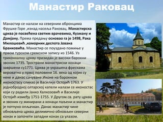 Манастир Раковац
Манастир се налази на северним обронцима
Фрушке Горе ,изнад насеља Раковац. Манастирска
црква је посвећена светим врачевима, Кузману и
Дамјану. Према предању основао га је 1498, Рака
Милошевић ,коморник деспота Јована
Бранковића. Манастир се поуздано помиње у
првом турском сремском запису из 1546. Уз
триконхалну цркву призидан је високи барокни
звоник 1735. Тространи манастриски конаци
завршени су1771. Црква је украшена фрескама
вероватно у првој половини 16. века од којих су
неке и данас сачуване.Иконе на барокном
иконостасу сликао је Василије Остојић 1763. У
једнобродној олтарској капели налази се иконостас
који су радили Јанко Халкозовић и Василије
Остојић између 1751-1755. У Другом св. рату црква
и звоник су минирани а конаци паљени и манастир
је потпуно опљачкан. Данас манастир чине
обновљена црква делимично обновљен северни
конак и започети западни конак са улазом.
 