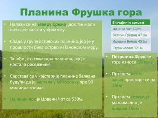 Планина Фрушка гора
Значајнији врхови
Црвени Чот 539м
Велики Градац 471м
Иришки Венац 451м
Стражилово 321м
• Налази се на северу Срема, док тек мали
њен део залази у Хрватску.
• Спада у групу острвских планина, јер је у
прошлости била острво у Панонском мору.
• Такође је и громадна планина, јер је
настала раседањем.
• Сврстава се у најстарије планине балкана
будући да је настала у мезозоику пре 90
милиона година.
• Највиши врх је Црвени Чот са 539м.
• Површина Фрушке
горе износи 500км2.
• Правцем исток-
запад простире се на
78км.
• Правцем север-југ
максимално је
широка 15км.
 