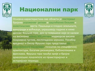 Национални парк
Основна карактеристика ове области је постојање
бројних угрожених, ретких и заштићених биљних и
животињских врста. Пашњаци и плодно земљиште,
виногради и воћњаци, украшавају падине и ниже
делове Фрушке горе, док су површине које се налазе
на висинама изнад 300 метара надморске висине
покривене густим, листопадним шумама. Посебну
вредност и бисер Фрушке горе представља 16
православних манастира, познатих по специфичној
архитектури, богатим ризницама, библиотекама и
фрескама. Фрушка гора такође крије и бројне
археолошке локалитете из праисторијског и
историјског периода.
 