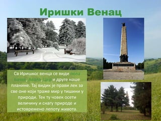 Иришки Венац
Са Иришког венца се види пола
Бачке, Авала, Цер и друге наше
планине. Тај видик је прави лек за
све оне који траже мир у тишини у
природи. Тек ту човек осети
величину и снагу природе и
истовремено лепоту живота.
 