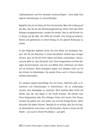 10 | Frustfrei! Nicht ärgern, sondern ändern: Worum es geht
Lieblingsthemen und ihre Vorlieben berücksichtigen – ohne dabei Ihre
eigenen Vorstellungen zu vernachlässigen.
Begleiten Sie sie ein Stück auf ihrer Sonnenseite. Wenn Sie in Bezug auf
das Wie, also die Art der Beziehungsgestaltung, Ihrem Chef oder Ihren
Kollegen entgegenkommen, werden Sie merken, dass es viel leichter ist,
in Bezug auf das Was, das heißt die Inhalte, eine Einigung herbeizu-
führen und gemeinsam an einem Strang (in die gleiche Richtung!) zu
ziehen.
In den folgenden Kapiteln lernen Sie eine Reihe von Strategien ken-
nen, wie Sie die Menschen in Ihrem beruflichen Umfeld dazu bringen
können, dass sie Sie bei Ihren Ideen und Zielen unterstützen. Voraus-
setzung dafür ist, dass Sie bereit sind, Ihren Vorgesetzten und Ihre Kol-
legen kennenzulernen und sich zum Wohle Ihrer Interessen ein Stück
auf sie einlassen. Diese Strategien eignen sich übrigens nicht nur für
den Einsatz im Arbeitsleben. Sie werden Ihnen auch in Ihrem privaten
Umfeld weiterhelfen.
Ein weiteres Kapitel beschäftigt sich mit Ihnen. Natürlich gibt es Si-
tuationen und Entwicklungen in Unternehmen, die es unabdingbar
machen, den Arbeitgeber zu wechseln. Doch besteht dabei leicht die
Gefahr, dass Sie vom Regen in die Traufe kommen. Sie können zwar
Ihren Vorgesetzten oder Ihre Kollegen hinter sich lassen. Eine Person
nehmen Sie jedoch mit: sich selbst. Sie sind die einzige Person, deren
Verhalten Sie ändern können. Deshalb ist es wichtig, dass Sie sich bes-
ser kennenlernen und wissen, was Sie brauchen, damit es Ihnen bei der
Arbeit – und auch in Ihrem Privatleben – gut geht.
 