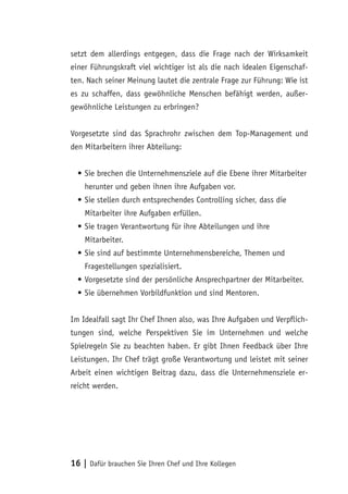 16 | Dafür brauchen Sie Ihren Chef und Ihre Kollegen
setzt dem allerdings entgegen, dass die Frage nach der Wirksamkeit
einer Führungskraft viel wichtiger ist als die nach idealen Eigenschaf-
ten. Nach seiner Meinung lautet die zentrale Frage zur Führung: Wie ist
es zu schaffen, dass gewöhnliche Menschen befähigt werden, außer-
gewöhnliche Leistungen zu erbringen?
Vorgesetzte sind das Sprachrohr zwischen dem Top-Management und
den Mitarbeitern ihrer Abteilung:
•	Sie brechen die Unternehmensziele auf die Ebene ihrer Mitarbeiter
herunter und geben ihnen ihre Aufgaben vor.
•	Sie stellen durch entsprechendes Controlling sicher, dass die
Mitarbeiter ihre Aufgaben erfüllen.
•	Sie tragen Verantwortung für ihre Abteilungen und ihre
Mitarbeiter.
•	Sie sind auf bestimmte Unternehmensbereiche, Themen und
Fragestellungen spezialisiert.
•	Vorgesetzte sind der persönliche Ansprechpartner der Mitarbeiter.
•	Sie übernehmen Vorbildfunktion und sind Mentoren.
Im Idealfall sagt Ihr Chef Ihnen also, was Ihre Aufgaben und Verpflich-
tungen sind, welche Perspektiven Sie im Unternehmen und welche
Spielregeln Sie zu beachten haben. Er gibt Ihnen Feedback über Ihre
Leistungen. Ihr Chef trägt große Verantwortung und leistet mit seiner
Arbeit einen wichtigen Beitrag dazu, dass die Unternehmensziele er-
reicht werden.
 