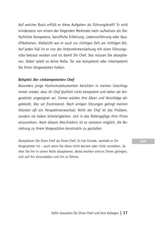 Dafür brauchen Sie Ihren Chef und Ihre Kollegen | 17
Auf welcher Basis erfüllt er diese Aufgaben als Führungskraft? Er wird
mindestens von einem der folgenden Merkmale mehr aufweisen als Sie:
fachliche Kompetenz, berufliche Erfahrung, Lebenserfahrung oder Qua-
lifikationen. Vielleicht war er auch zur richtigen Zeit am richtigen Ort.
Auf jeden Fall ist er von der Unternehmensleitung mit einer Führungs-
rolle betraut worden und ist damit Ihr Chef. Das müssen Sie akzeptie-
ren. Dabei spielt es keine Rolle, für wie kompetent oder inkompetent
Sie Ihren Vorgesetzten halten.
Beispiel: Der »inkompetente« Chef
Besonders junge Hochschulabsolventen berichten in meinen Coachings
immer wieder, dass ihr Chef fachlich nicht kompetent und daher als Vor-
gesetzter ungeeignet sei. Immer würden ihre Ideen und Vorschläge ab-
geblockt. Das sei frustrierend. Nach einigen Sitzungen gelingt meinen
Klienten oft ein Perspektivenwechsel: Nicht der Chef ist das Problem,
sondern sie haben Schwierigkeiten, sich in das Rollengefüge ihrer Firma
einzuordnen. Nach diesem Aha-Erlebnis ist es meistens möglich, die Be-
ziehung zu ihrem Vorgesetzten konstruktiv zu gestalten.
Akzeptieren Sie Ihren Chef als Ihren Chef. Es hat Gründe, weshalb er Ihr
Vorgesetzter ist – auch wenn Sie diese nicht kennen oder nicht verstehen. Je
eher Sie ihn in seiner Rolle akzeptieren, desto leichter wird es Ihnen gelingen,
sich auf ihn einzustellen und ihn zu führen.
TIPP
 