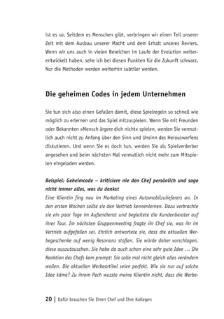 20 | Dafür brauchen Sie Ihren Chef und Ihre Kollegen
ist es so. Seitdem es Menschen gibt, verbringen wir einen Teil unserer
Zeit mit dem Ausbau unserer Macht und dem Erhalt unseres Reviers.
Wenn wir uns auch in vielen Bereichen im Laufe der Evolution weiter-
entwickelt haben, sehe ich bei diesen Punkten für die Zukunft schwarz.
Nur die Methoden werden weiterhin subtiler werden.
Die geheimen Codes in jedem Unternehmen
Sie tun sich also einen Gefallen damit, diese Spielregeln so schnell wie
möglich zu erlernen und das Spiel mitzuspielen. Wenn Sie mit Freunden
oder Bekannten »Mensch ärgere dich nicht« spielen, werden Sie vermut-
lich auch nicht zu Anfang über den Sinn und Unsinn des Herauswerfens
diskutieren. Und wenn Sie es doch tun, werden Sie als Spielverderber
angesehen und beim nächsten Mal vermutlich nicht mehr zum Mitspie-
len eingeladen werden.
Beispiel: Geheimcode – kritisiere nie den Chef persönlich und sage
nicht immer alles, was du denkst
Eine Klientin fing neu im Marketing eines Automobilzulieferers an. In
den ersten Wochen sollte sie den Vertrieb kennenlernen. Dazu verbrachte
sie ein paar Tage im Außendienst und begleitete die Kundenberater auf
ihrer Tour. Im nächsten Gruppenmeeting fragte ihr Chef sie, was ihr im
Vertrieb aufgefallen sei. Ehrlich antwortete sie, dass die aktuellen Wer-
begeschenke auf wenig Resonanz stoßen. Sie würde daher vorschlagen,
diese auszutauschen. Sie habe da auch schon eine sehr gute Idee … Die
Reaktion des Chefs kam prompt: Sie solle mal nicht gleich alles verändern
wollen. Die aktuellen Werbeartikel seien perfekt. Wie sie nur auf solche
Idee käme? Zu ihrem Pech wusste meine Klientin nicht, dass die Werbe-
 