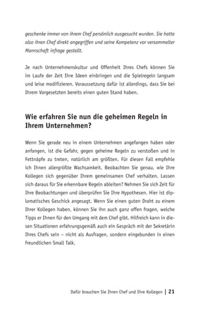 Dafür brauchen Sie Ihren Chef und Ihre Kollegen | 21
geschenke immer von ihrem Chef persönlich ausgesucht wurden. Sie hatte
also ihren Chef direkt angegriffen und seine Kompetenz vor versammelter
Mannschaft infrage gestellt.
Je nach Unternehmenskultur und Offenheit Ihres Chefs können Sie
im Laufe der Zeit Ihre Ideen einbringen und die Spielregeln langsam
und leise modifizieren. Voraussetzung dafür ist allerdings, dass Sie bei
Ihrem Vorgesetzten bereits einen guten Stand haben.
Wie erfahren Sie nun die geheimen Regeln in
Ihrem Unternehmen?
Wenn Sie gerade neu in einem Unternehmen angefangen haben oder
anfangen, ist die Gefahr, gegen geheime Regeln zu verstoßen und in
Fettnäpfe zu treten, natürlich am größten. Für diesen Fall empfehle
ich Ihnen allergrößte Wachsamkeit. Beobachten Sie genau, wie Ihre
Kollegen sich gegenüber Ihrem gemeinsamen Chef verhalten. Lassen
sich daraus für Sie erkennbare Regeln ableiten? Nehmen Sie sich Zeit für
Ihre Beobachtungen und überprüfen Sie Ihre Hypothesen. Hier ist dip-
lomatisches Geschick angesagt. Wenn Sie einen guten Draht zu einem
Ihrer Kollegen haben, können Sie ihn auch ganz offen fragen, welche
Tipps er Ihnen für den Umgang mit dem Chef gibt. Hilfreich kann in die-
sen Situationen erfahrungsgemäß auch ein Gespräch mit der Sekretärin
Ihres Chefs sein – nicht als Ausfragen, sondern eingebunden in einen
freundlichen Small Talk.
 