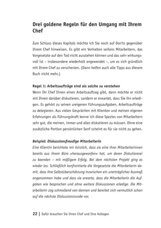 22 | Dafür brauchen Sie Ihren Chef und Ihre Kollegen
Drei goldene Regeln für den Umgang mit Ihrem
Chef
Zum Schluss dieses Kapitels möchte ich Sie noch auf Don’ts gegenüber
Ihrem Chef hinweisen. Es gibt ein Verhalten seitens Mitarbeitern, das
Vorgesetzte auf den Tod nicht ausstehen können und das sehr wirkungs-
voll ist – insbesondere wiederholt angewendet –, um es sich gründlich
mit Ihrem Chef zu verscherzen. (Dann helfen auch alle Tipps aus diesem
Buch nicht mehr.)
Regel 1: Arbeitsaufträge sind als solche zu verstehen
Wenn Ihr Chef Ihnen einen Arbeitsauftrag gibt, dann möchte er nicht
mit Ihnen darüber diskutieren, sondern er erwartet, dass Sie ihn erledi-
gen. Es gehört zu seinen ureigenen Führungsaufgaben, Arbeitsaufträge
zu delegieren. Aus vielen Gesprächen mit Klienten und meinen eigenen
Erfahrungen als Führungskraft kenne ich diese Spezies von Mitarbeitern
sehr gut, die meinen, immer und alles diskutieren zu müssen. Ohne eine
zusätzliche Portion persönlichen Senf scheint es für sie nicht zu gehen.
Beispiel: Diskussionsfreudige Mitarbeiterin
Eine Klientin berichtete mir kürzlich, dass sie eine ihrer Mitarbeiterinnen
bereits aus ihrem Büro »herausgeworfen« hat, um deren Diskutiererei
zu beenden – mit mäßigem Erfolg. Bei dem nächsten Projekt ging es
wieder los. Schließlich konfrontierte die Vorgesetzte die Mitarbeiterin da-
mit, dass ihre Selbstüberschätzung inzwischen ein unerträgliches Ausmaß
angenommen habe und dass sie erwarte, dass die Mitarbeiterin die Auf-
gaben wie besprochen und ohne weitere Diskussionen erledige. Die Mit-
arbeiterin zog schmollend von dannen und bereitet sich vermutlich schon
auf die nächste Diskussionsrunde vor.
 