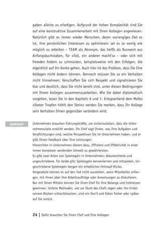 24 | Dafür brauchen Sie Ihren Chef und Ihre Kollegen
gaben alleine zu erledigen. Aufgrund der hohen Komplexität sind Sie
auf eine konstruktive Zusammenarbeit mit Ihren Kollegen angewiesen.
Natürlich gibt es immer wieder Menschen, deren vorrangiges Ziel es
ist, ihre persönlichen Interessen zu optimieren: sei es so wenig wie
möglich zu arbeiten – TEAM als Akronym, das heißt als Kurzwort aus
Anfangsbuchstaben, für »Toll, ein anderer macht’s« – oder sich mit
fremden Federn zu schmücken, beispielsweise mit den Erfolgen, die
eigentlich auf Ihr Konto gehen. Auch hier ist das Problem, dass Sie Ihre
Kollegen nicht ändern können. Dennoch müssen Sie so ein Verhalten
nicht hinnehmen: Verschaffen Sie sich Respekt und signalisieren Sie
klar und deutlich, dass Sie nicht bereit sind, unter diesen Bedingungen
mit Ihrem Kollegen zusammenzuarbeiten. Wie Sie dabei diplomatisch
vorgehen, lesen Sie in den Kapiteln 6 und 7. Entsprechend dem Motto
»Steter Tropfen höhlt den Stein« werden Sie merken, dass Ihr Kollege
sein Verhalten Ihnen gegenüber verändern wird.
Unternehmen brauchen Führungskräfte, um sicherzustellen, dass die Unter-
nehmensziele erreicht werden. Ihr Chef sagt Ihnen, was Ihre Aufgaben und
Verpflichtungen sind, welche Perspektiven Sie im Unternehmen haben, und er
gibt Ihnen Feedback über Ihre Leistungen.
Hierarchien in Unternehmen dienen dazu, Effizienz und Effektivität in einer
immer komplexer werdenden Umwelt zu gewährleisten.
Es gibt zwei Arten von Spielregeln in Unternehmen: dokumentierte und
ungeschriebene. Für beide gilt: Spielregeln kennenlernen und mitspielen. Un-
geschriebene Spielregeln bergen ein erhebliches Fettnapf-Risiko.
Vorgesetzte können es auf den Tod nicht ausstehen, wenn Mitarbeiter anfan-
gen, mit ihnen über ihre Arbeitsaufträge oder Anweisungen zu diskutieren.
Nur mit fairen Mitteln können Sie Ihren Chef für Ihre Belange und Interessen
gewinnen. Unfaire Methoden, wie am Stuhl des Chefs sägen oder ihn hinter
seinem Rücken schlechtmachen, sind ein Don’t und fallen früher oder später
auf Sie zurück.
KOMPAKT
 