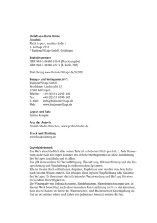 Christiane-Maria Drühe
Frustfrei!
Nicht ärgern, sondern ändern
1. Auflage 2013
© BusinessVillage GmbH, Göttingen
Bestellnummern
ISBN 978-3-86980-226-8 (Druckausgabe)
ISBN 978-3-86980-227-5 (E-Book, PDF)
Direktbezug www.BusinessVillage.de/bl/920
Bezugs- und Verlagsanschrift
BusinessVillage GmbH
Reinhäuser Landstraße 22
37083 Göttingen
Telefon:	 +49 (0)5 51 20 99-1 00
Fax:	 +49 (0)5 51 20 99-1 05
E–Mail:	info@businessvillage.de
Web:	www.businessvillage.de
Layout und Satz
Sabine Kempke
Foto der Autorin
Probild-Studio München, www.probildstudio.de
Druck und Bindung
www.booksfactory.de
Copyrightvermerk
Das Werk einschließlich aller seiner Teile ist urheberrechtlich geschützt. Jede Verwer-
tung außerhalb der engen Grenzen des Urheberrechtsgesetzes ist ohne Zustimmung
des Verlages unzulässig und strafbar.
Das gilt insbesondere für Vervielfältigung, Übersetzung, Mikroverfilmung und die Ein-
speicherung und Verarbeitung in elektronischen Systemen.
Alle in diesem Buch enthaltenen Angaben, Ergebnisse usw. wurden von dem Autor
nach bestem Wissen erstellt. Sie erfolgen ohne jegliche Verpflichtung oder Garantie
des Verlages. Er übernimmt deshalb keinerlei Verantwortung und Haftung für etwa
vorhandene Unrichtigkeiten.
Die Wiedergabe von Gebrauchsnamen, Handelsnamen, Warenbezeichnungen usw. in
diesem Werk berechtigt auch ohne besondere Kennzeichnung nicht zu der Annahme,
dass solche Namen im Sinne der Warenzeichen- und Markenschutz-Gesetzgebung als
frei zu betrachten wären und daher von jedermann benutzt werden dürfen.
 