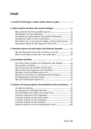 Inhalt | 5
Inhalt
1. Frustfrei! Nicht ärgern, sondern ändern: Worum es geht..................... 7
2. Dafür brauchen Sie Ihren Chef und Ihre Kollegen..............................13
Wozu Unternehmen Führungskräfte brauchen...................................14
Die Aufgaben von Führungskräften.................................................15
Die Bedeutung ungeschriebener oder geheimer Spielregeln.................18
Die geheimen Codes in Ihrem Unternehmen.....................................20
Wie erfahren Sie nun die geheimen Regeln in Ihrem Unternehmen?.....21
Drei goldene Regeln für den Umgang mit Ihrem Chef.........................22
3. Menschen können oft nicht anders: Die Macht der Situation...............25
Was der Führungsstil Ihres Chefs mit Ihnen zu tun hat …..................26
Wenn Ihr Chef gerne würde, aber nicht anders kann..........................34
4. So entstehen Konflikte...................................................................39
Ein heißes Thema: Konflikte mit Vorgesetzten oder Kollegen..............44
Wie entstehen Konflikte?..............................................................45
Typische Ursachen für Konflikte mit dem Chef..................................47
Was sind die ersten Symptome eines Konfliktes?...............................48
Wie gehen Sie mit Konflikten positiv um?........................................49
Wie können Sie konkret zur Konfliktprävention beitragen?.................54
Konfliktgespräche konstruktiv führen..............................................55
Wenn der Konflikt doch eskaliert ist …...........................................61
5. Ursache und Lösung zugleich: Unterschiedliche Arten des Denkens.....63
Ein typisches Meeting..................................................................64
Vom Umgang mit schwierigen Menschen..........................................66
Das PETA-Modell: Ihre Toolbox für weniger Frust...............................71
Frustfreier Umgang mit dem Pragmatiker.........................................79
Frustfreier Umgang mit dem Enthusiasten........................................86
Frustfreier Umgang mit dem Teamplayer..........................................91
Frustfreier Umgang mit dem Analytiker...........................................98
Andere verstehen ist wie eine Fremdsprache lernen.........................105
 