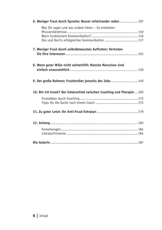 6 | Inhalt
6. Weniger Frust durch Sprache: Besser miteinander reden...................107
Was Sie sagen und was andere hören – So entstehen
Missverständnisse......................................................................110
Wann funktioniert Kommunikation?..............................................116
Dos und Don’ts erfolgreicher Kommunikation.................................117
7. Weniger Frust durch selbstbewusstes Auftreten: Vertreten
7. Sie Ihre Interessen.......................................................................125
8. Wenn guter Wille nicht weiterhilft: Manche Menschen sind
8. einfach unausstehlich...................................................................139
9. Der große Rahmen: Frusttreiber jenseits des Jobs...........................149
10. Bin ich krank? Der Unterschied zwischen Coaching und Therapie....169
Frustabbau durch Coaching.........................................................172
Tipps für die Suche nach einem Coach..........................................175
11. Zu guter Letzt: Ihr Anti-Frust-Fahrplan.........................................179
12. Anhang......................................................................................183
Anmerkungen............................................................................184
Literaturhinweise......................................................................184
Die Autorin......................................................................................187
 