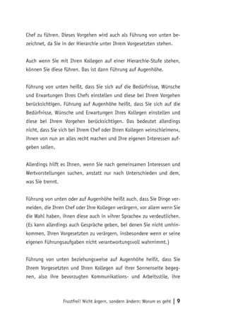 Frustfrei! Nicht ärgern, sondern ändern: Worum es geht | 9
Chef zu führen. Dieses Vorgehen wird auch als Führung von unten be-
zeichnet, da Sie in der Hierarchie unter Ihrem Vorgesetzten stehen.
Auch wenn Sie mit Ihren Kollegen auf einer Hierarchie-Stufe stehen,
können Sie diese führen. Das ist dann Führung auf Augenhöhe.
Führung von unten heißt, dass Sie sich auf die Bedürfnisse, Wünsche
und Erwartungen Ihres Chefs einstellen und diese bei Ihrem Vorgehen
berücksichtigen. Führung auf Augenhöhe heißt, dass Sie sich auf die
Bedürfnisse, Wünsche und Erwartungen Ihres Kollegen einstellen und
diese bei Ihrem Vorgehen berücksichtigen. Das bedeutet allerdings
nicht, dass Sie sich bei Ihrem Chef oder Ihren Kollegen »einschleimen«,
ihnen von nun an alles recht machen und Ihre eigenen Interessen auf-
geben sollen.
Allerdings hilft es Ihnen, wenn Sie nach gemeinsamen Interessen und
Wertvorstellungen suchen, anstatt nur nach Unterschieden und dem,
was Sie trennt.
Führung von unten oder auf Augenhöhe heißt auch, dass Sie Dinge ver-
meiden, die Ihren Chef oder Ihre Kollegen verärgern, vor allem wenn Sie
die Wahl haben, ihnen diese auch in »ihrer Sprache« zu verdeutlichen.
(Es kann allerdings auch Gespräche geben, bei denen Sie nicht umhin-
kommen, Ihren Vorgesetzten zu verärgern, insbesondere wenn er seine
eigenen Führungsaufgaben nicht verantwortungsvoll wahrnimmt.)
Führung von unten beziehungsweise auf Augenhöhe heißt, dass Sie
Ihrem Vorgesetzten und Ihren Kollegen auf ihrer Sonnenseite begeg-
nen, also ihre bevorzugten Kommunikations- und Arbeitsstile, ihre
 