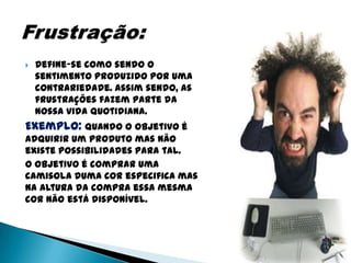    Define-se como sendo o
    sentimento produzido por uma
    contrariedade. Assim sendo, as
    frustrações fazem parte da
    nossa vida quotidiana.
Exemplo: Quando o objetivo é
adquirir um produto mas não
existe possibilidades para tal.
O objetivo é comprar uma
camisola duma cor especifica mas
na altura da compra essa mesma
cor não está disponível.
 