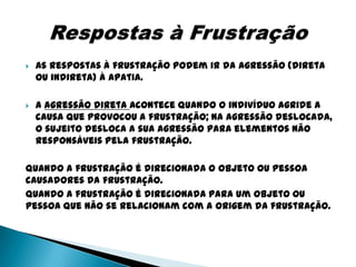    As respostas à frustração podem ir da agressão (direta
    ou indireta) à apatia.

   A agressão direta acontece quando o indivíduo agride a
    causa que provocou a frustração; na agressão deslocada,
    o sujeito desloca a sua agressão para elementos não
    responsáveis pela frustração.

Quando a frustração é direcionada o objeto ou pessoa
causadores da frustração.
Quando a frustração é direcionada para um objeto ou
pessoa que não se relacionam com a origem da frustração.
 