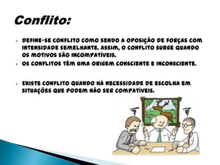   Define-se conflito como sendo a oposição de forças com
    intensidade semelhante. Assim, o conflito surge quando
    os motivos são incompatíveis.
   Os conflitos têm uma origem consciente e inconsciente.


   Existe conflito quando há necessidade de escolha em
    situações que podem não ser compatíveis.
 