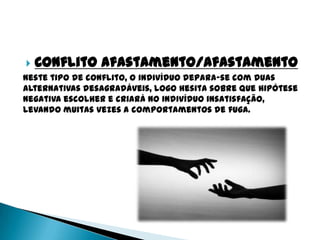    Conflito afastamento/afastamento
Neste tipo de conflito, o indivíduo depara-se com duas
alternativas desagradáveis, logo hesita sobre que hipótese
negativa escolher e criará no indivíduo insatisfação,
levando muitas vezes a comportamentos de fuga.
 