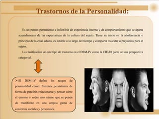 Trastornos de la Personalidad:
Es un patrón permanente e inflexible de experiencia interna y de comportamiento que se aparta
acusadamente de las expectativas de la cultura del sujeto. Tiene su inicio en la adolescencia o
principio de la edad adulta, es estable a lo largo del tiempo y comporta malestar o prejuicios para el
sujeto.
La clasificación de este tipo de trastorno en el DSM-IV como la CIE-10 parte de una perspectiva
categorial.
 El DSM-IV define los rasgos de
personalidad como: Patrones persistentes de
forma de percibir, relacionarse y pensar sobre
el entorno y sobre uno mismo que se ponen
de manifiesto en una amplia gama de
contextos sociales y personales.
 