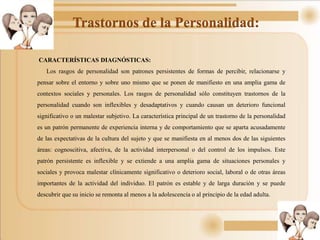 Trastornos de la Personalidad:
CARACTERÍSTICAS DIAGNÓSTICAS:
Los rasgos de personalidad son patrones persistentes de formas de percibir, relacionarse y
pensar sobre el entorno y sobre uno mismo que se ponen de manifiesto en una amplia gama de
contextos sociales y personales. Los rasgos de personalidad sólo constituyen trastornos de la
personalidad cuando son inflexibles y desadaptativos y cuando causan un deterioro funcional
significativo o un malestar subjetivo. La característica principal de un trastorno de la personalidad
es un patrón permanente de experiencia interna y de comportamiento que se aparta acusadamente
de las expectativas de la cultura del sujeto y que se manifiesta en al menos dos de las siguientes
áreas: cognoscitiva, afectiva, de la actividad interpersonal o del control de los impulsos. Este
patrón persistente es inflexible y se extiende a una amplia gama de situaciones personales y
sociales y provoca malestar clínicamente significativo o deterioro social, laboral o de otras áreas
importantes de la actividad del individuo. El patrón es estable y de larga duración y se puede
descubrir que su inicio se remonta al menos a la adolescencia o al principio de la edad adulta.
 