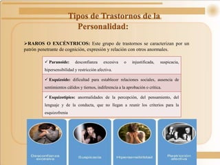 Tipos de Trastornos de la
Personalidad:
RAROS O EXCÉNTRICOS: Este grupo de trastornos se caracterizan por un
patrón penetrante de cognición, expresión y relación con otros anormales.
 Paranoide: desconfianza excesiva o injustificada, suspicacia,
hipersensibilidad y restricción afectiva.
 Esquizoide: dificultad para establecer relaciones sociales, ausencia de
sentimientos cálidos y tiernos, indiferencia a la aprobación o crítica.
 Esquizotípico: anormalidades de la percepción, del pensamiento, del
lenguaje y de la conducta, que no llegan a reunir los criterios para la
esquizofrenia
 