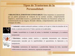 Tipos de Trastornos de la
Personalidad:
DRAMÁTICO, EMOTIVOS O INESTABLES: Estos trastornos se caracterizan
por un patrón penetrante de violación de las normas sociales, comportamiento
impulsivo, emotividad excesiva y grandiosidad. Presenta con frecuencia acting-out
(exteriorización de sus rasgos), llevando rabietas, comportamientos auto-abusivo y
arranques de rabia.
 Antisocial: conducta antisocial continua y crónica, en la que se violan los derechos de los
demás, se presenta antes de los 15 años y persiste en la edad adulta.
 Límite: inestabilidad en el estado de animo, la identidad, la autoimagen y la conducta
interpersonal.
 Histriónico: conducta teatral, reactiva y expresada intensamente con relaciones
interpersonales marcadas por la superficialidad, el egocentrismo, la hipocresía y la
manipulación.
Narcisista: sentimientos de importancia y grandiosidad, fantasías de éxito, necesidad
exhibicionista de atención y admiración, explotación interpersonal.
 