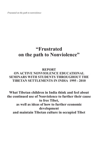 “Frustrated
on the path to Nonviolence”
REPORT
ON ACTIVE NONVIOLENCE EDUCATIONAL
SEMINARS WITH STUDENTS THROUGHOUT THE
TIBETAN SETTLEMENTS IN INDIA 1995 - 2010
What Tibetan children in India think and feel about
the continued use of Nonviolence to further their cause
to free Tibet,
as well as ideas of how to further economic
development
and maintain Tibetan culture in occupied Tibet
Frustated on the path to nonviolence
 